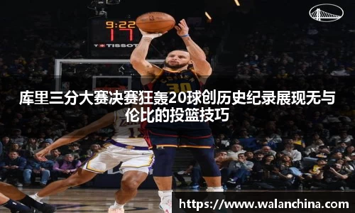 库里三分大赛决赛狂轰20球创历史纪录展现无与伦比的投篮技巧