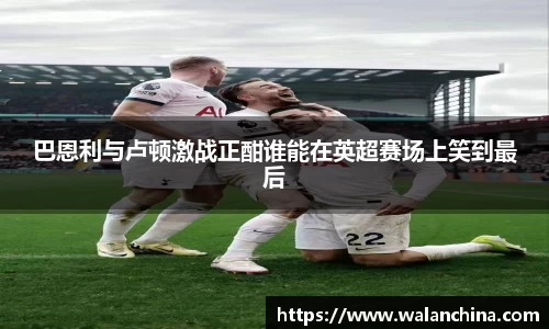 巴恩利与卢顿激战正酣谁能在英超赛场上笑到最后