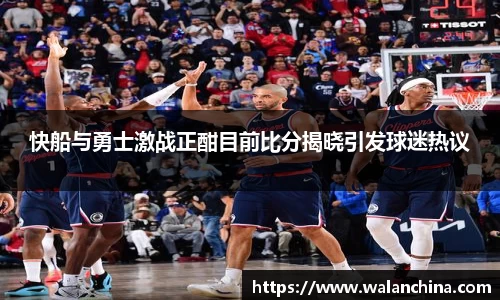 快船与勇士激战正酣目前比分揭晓引发球迷热议